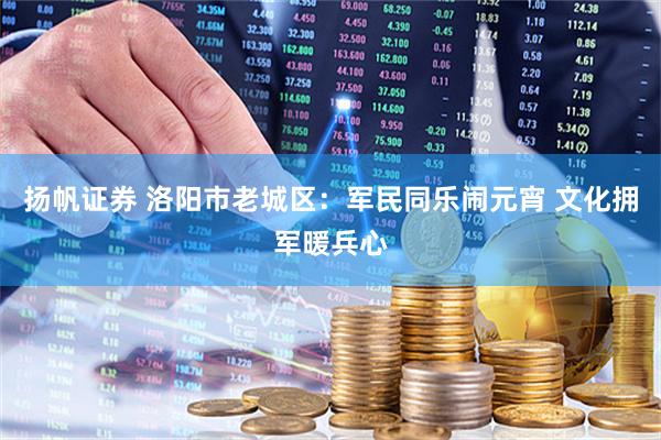 扬帆证券 洛阳市老城区：军民同乐闹元宵 文化拥军暖兵心