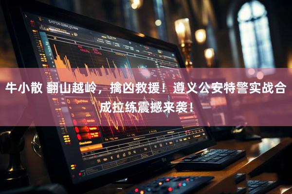 牛小散 翻山越岭，擒凶救援！遵义公安特警实战合成拉练震撼来袭！