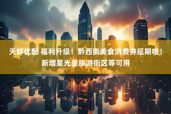天鲜优配 福利升级！黔西南美食消费券延期啦！新增星光里旅游街区等可用