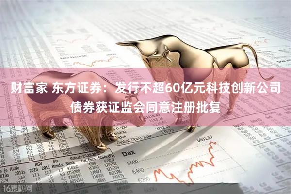 财富家 东方证券：发行不超60亿元科技创新公司债券获证监会同意注册批复