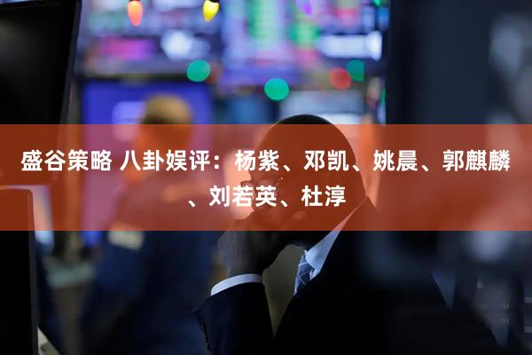 盛谷策略 八卦娱评：杨紫、邓凯、姚晨、郭麒麟、刘若英、杜淳