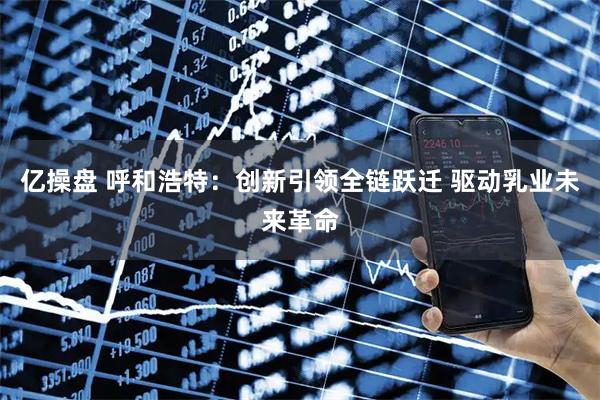 亿操盘 呼和浩特：创新引领全链跃迁 驱动乳业未来革命
