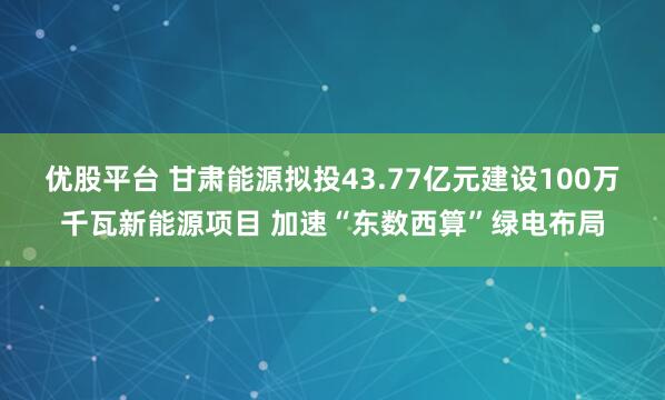 优股平台 甘肃能源拟投43.77亿元建设100万千瓦新能源项目 加速“东数西算”绿电布局