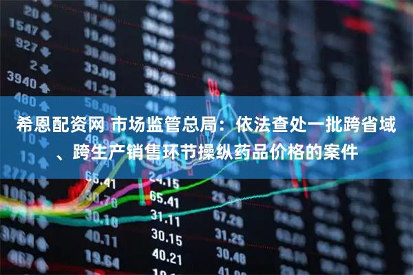 希恩配资网 市场监管总局：依法查处一批跨省域、跨生产销售环节操纵药品价格的案件