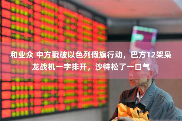 和业众 中方戳破以色列假旗行动，巴方12架枭龙战机一字排开，沙特松了一口气