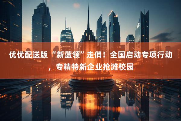 优优配送版 “新蓝领”走俏！全国启动专项行动，专精特新企业抢滩校园