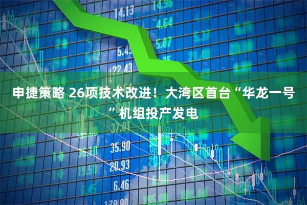 申捷策略 26项技术改进！大湾区首台“华龙一号”机组投产发电
