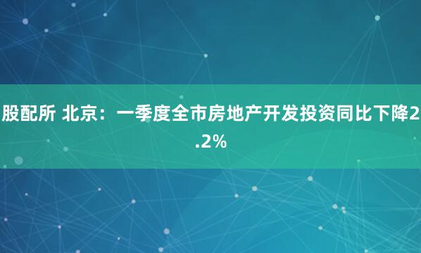 股配所 北京：一季度全市房地产开发投资同比下降2.2%
