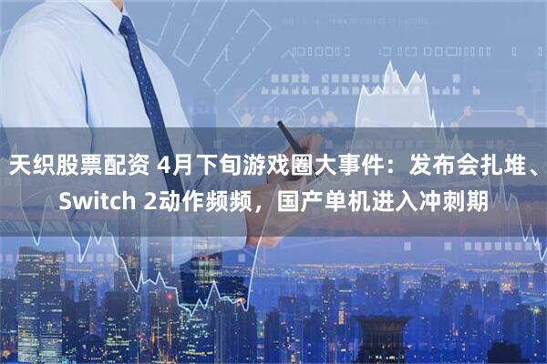天织股票配资 4月下旬游戏圈大事件：发布会扎堆、Switch 2动作频频，国产单机进入冲刺期