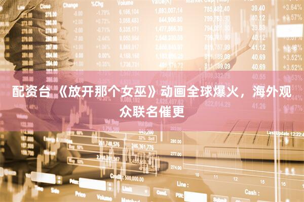 配资台 《放开那个女巫》动画全球爆火，海外观众联名催更