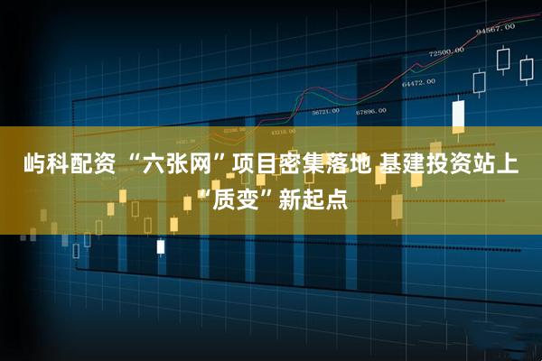 屿科配资 “六张网”项目密集落地 基建投资站上“质变”新起点