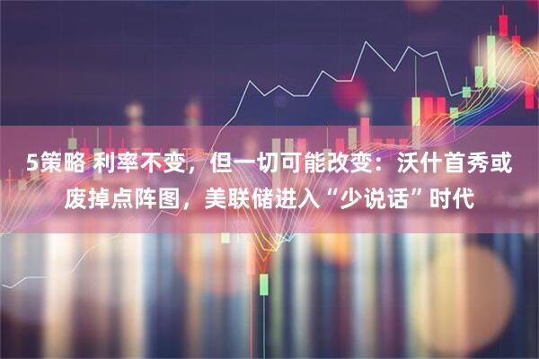 5策略 利率不变，但一切可能改变：沃什首秀或废掉点阵图，美联储进入“少说话”时代