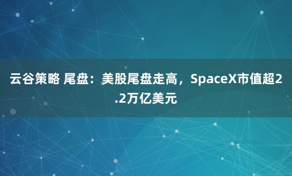 云谷策略 尾盘：美股尾盘走高，SpaceX市值超2.2万亿美元