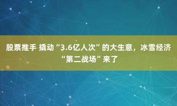 股票推手 撬动“3.6亿人次”的大生意，冰雪经济“第二战场”来了