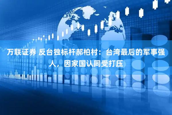 万联证券 反台独标杆郝柏村：台湾最后的军事强人，因家国认同受打压