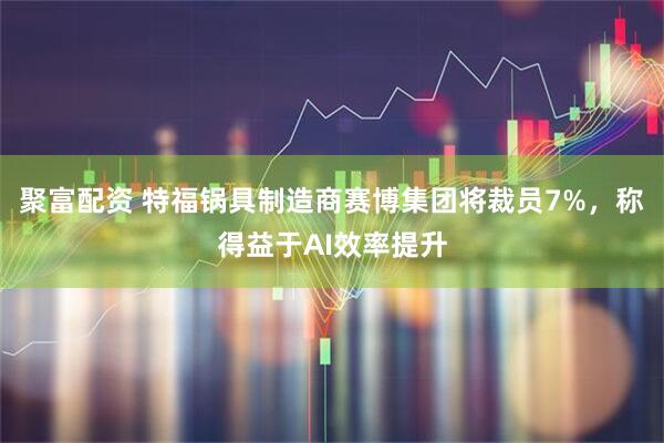 聚富配资 特福锅具制造商赛博集团将裁员7%，称得益于AI效率提升