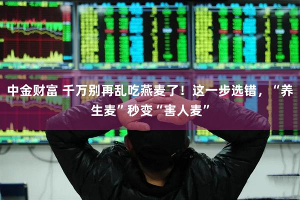 中金财富 千万别再乱吃燕麦了！这一步选错，“养生麦”秒变“害人麦”