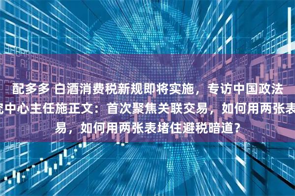 配多多 白酒消费税新规即将实施，专访中国政法大学财税法研究中心主任施正文：首次聚焦关联交易，如何用两张表堵住避税暗道？
