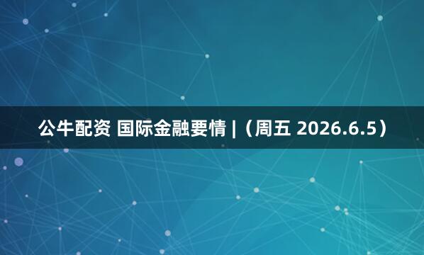 公牛配资 国际金融要情 |（周五 2026.6.5）