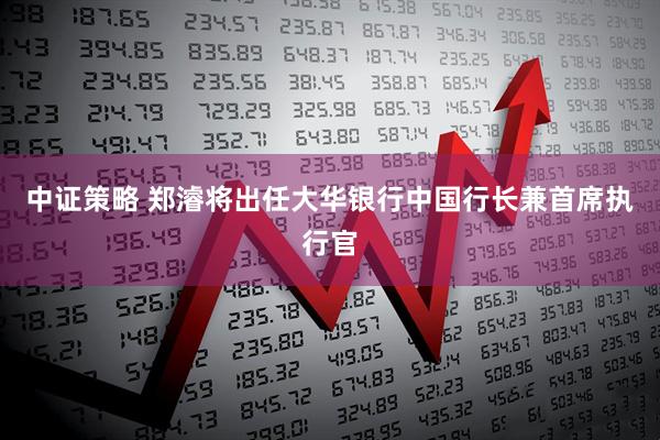 中证策略 郑濬将出任大华银行中国行长兼首席执行官