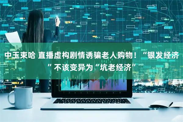 中玉束哈 直播虚构剧情诱骗老人购物！“银发经济”不该变异为“坑老经济”