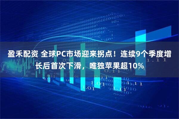 盈禾配资 全球PC市场迎来拐点！连续9个季度增长后首次下滑，唯独苹果超10%