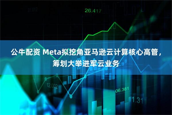 公牛配资 Meta拟挖角亚马逊云计算核心高管，筹划大举进军云业务