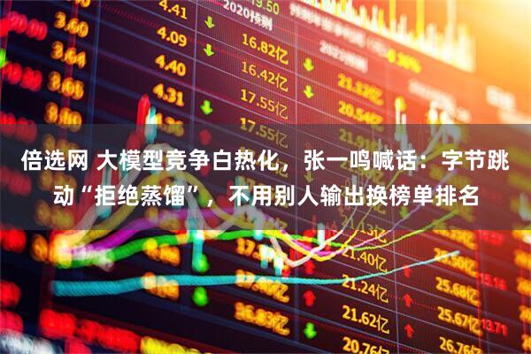 倍选网 大模型竞争白热化，张一鸣喊话：字节跳动“拒绝蒸馏”，不用别人输出换榜单排名